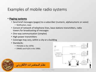 ‫االلكتروني‬ ‫المحاضرات‬ ‫نظام‬
Examples of mobile radio systems
• Paging systems
• Send brief messages (pages) to a subscriber (numeric, alphanumeric or voice)
• Notification, news
• Consist of network of telephone lines, base stations transmitters, radio
towers for broadcasting of messages
• One-way communication (simplex)
• High-power transmitters
• Coverage may vary, within a city or a building
• Standards:
• POCSAG in the 1970s
• ERMES and FLEX in the 1990s
Dijlah University College 16
 