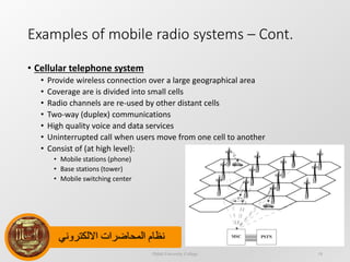 ‫االلكتروني‬ ‫المحاضرات‬ ‫نظام‬
Examples of mobile radio systems – Cont.
• Cellular telephone system
• Provide wireless connection over a large geographical area
• Coverage are is divided into small cells
• Radio channels are re-used by other distant cells
• Two-way (duplex) communications
• High quality voice and data services
• Uninterrupted call when users move from one cell to another
• Consist of (at high level):
• Mobile stations (phone)
• Base stations (tower)
• Mobile switching center
Dijlah University College 18
 