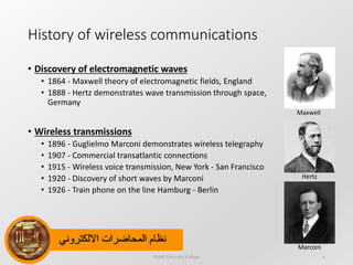 ‫االلكتروني‬ ‫المحاضرات‬ ‫نظام‬
History of wireless communications
• Discovery of electromagnetic waves
• 1864 - Maxwell theory of electromagnetic fields, England
• 1888 - Hertz demonstrates wave transmission through space,
Germany
• Wireless transmissions
• 1896 - Guglielmo Marconi demonstrates wireless telegraphy
• 1907 - Commercial transatlantic connections
• 1915 - Wireless voice transmission, New York - San Francisco
• 1920 - Discovery of short waves by Marconi
• 1926 - Train phone on the line Hamburg - Berlin
Dijlah University College 6
Maxwell
Hertz
Marconi
 