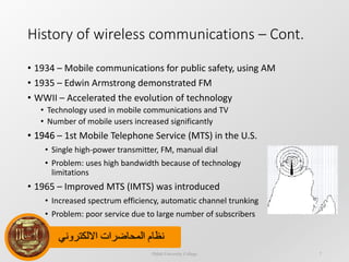 ‫االلكتروني‬ ‫المحاضرات‬ ‫نظام‬
History of wireless communications – Cont.
• 1934 – Mobile communications for public safety, using AM
• 1935 – Edwin Armstrong demonstrated FM
• WWII – Accelerated the evolution of technology
• Technology used in mobile communications and TV
• Number of mobile users increased significantly
• 1946
Dijlah University College 7
• 1946 – 1st Mobile Telephone Service (MTS) in the U.S.
• Single high-power transmitter, FM, manual dial
• Problem: uses high bandwidth because of technology
limitations
• 1965 – Improved MTS (IMTS) was introduced
• Increased spectrum efficiency, automatic channel trunking
• Problem: poor service due to large number of subscribers
 