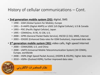 ‫االلكتروني‬ ‫المحاضرات‬ ‫نظام‬
History of cellular communications – Cont.
• 2nd generation mobile system (2G): digital, SMS
• 1990 – GSM (Global System for Mobile), Europe
• 1991 – D-AMPS (Digital AMPS) or USDC (US Digital Cellular), U.S & Canada
• 1993 – PDC (Pacific Digital Cellular), Japan
• 1995 – CDMAOne, IS-95, IS-136, U.S.
• 2000 – GPRS (General Packet Radio Service), HSCSD (2.5G), MMS, Internet
• 2003 – EDGDE (Enhanced Data rates for GSM Evolution), improved data rate
• 3rd generation mobile system (3G): video calls, high speed Internet
• 2000 – CDMA2000, U.S. and China
• 2000 – UMTS (Universal Mobile Telecommunication System) (W-CDMA),
Europe, worldwide
• 2008 – HSPA (High Speed Packet Access), (HSDPA & HSUPA), higher data rates
• 2010 – HSPA+ (Evolved HSPA), further improved data rates
Dijlah University College 9
 