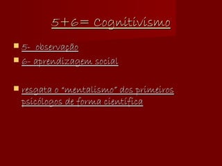 5+6= Cognitivismo 5-  observação 6- aprendizagem social resgata o “mentalismo” dos primeiros psicólogos de forma científica 