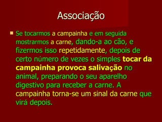Associação Se tocarmos  a campainha  e em seguida mostrarmos  a carne , dando-a ao cão, e fizermos isso  repetidamente , depois de certo n ú mero de vezes o simples  tocar   da   campainha provoca saliva ç ão  no animal, preparando o seu aparelho digestivo para receber a carne. A  campainha torna-se um sinal da carne  que vir á  depois. 