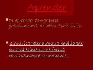 Aprender De  apreender  (tomar posse judicialmente), do latim Aprehendere. significa  reter alguma habilidade ou conhecimento de forma razoavelmente permanente. 