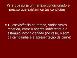 Para que surja um reflexo condicionado  é  preciso que existam certas condi ç ões:       1. coexistência no tempo, v á rias vezes repetida, entre o agente indiferente e o est í mulo incondicionado (no caso, o som da campainha e a apresenta ç ão da carne) 