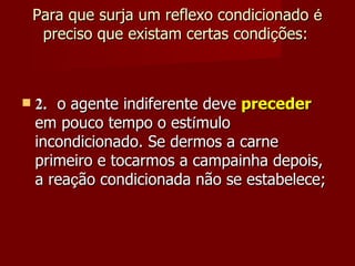 Para que surja um reflexo condicionado  é  preciso que existam certas condi ç ões:     2. o agente indiferente deve  preceder  em pouco tempo o est í mulo incondicionado. Se dermos a carne primeiro e tocarmos a campainha depois, a rea ç ão condicionada não se estabelece; 