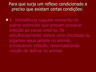 Para que surja um reflexo condicionado  é  preciso que existam certas condi ç ões:     3. inexistência naquele momento de outros est í mulos que possam provocar inibi ç ão de causa externa. Se simultaneamente damos uma chicotada ou jogamos  á gua gelada no animal, provocamos inibi ç ão, desencadeando rea ç ão de defesa no animal; 