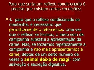 Para que surja um reflexo condicionado  é  preciso que existam certas condi ç ões:     4. para que o reflexo condicionado se mantenha,  é  necess á rio que  periodicamente o reforcemos . Uma vez que o reflexo se formou, o mero som da campainha substitui a apresenta ç ão da carne. Mas, se tocarmos repetidamente a campainha e  não mais apresentarmos a carne , depois de um certo n ú mero de vezes o  animal deixa de reagir  com saliva ç ão e secre ç ão digestiva. 