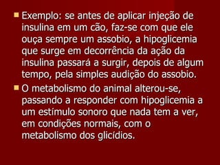    Exemplo: se antes de aplicar inje ç ão de insulina em um cão, faz-se com que ele ou ç a sempre um assobio, a hipoglicemia que surge em decorrência da a ç ão da insulina passar á  a surgir, depois de algum tempo, pela simples audi ç ão do assobio.  O metabolismo do animal alterou-se, passando a responder com hipoglicemia a um est í mulo sonoro que nada tem a ver, em condi ç ões normais, com o metabolismo dos glic í dios. 