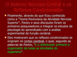 O Sistema Nervoso Central e os Reflexos Condicionados Finalmente, atrav é s do que ficou conhecido como a "Teoria Pavloviana da Atividade Nervosa Superior", Pavlov e seus disc í pulos foram os primeiros pesquisadores a integrar os estudos da psicologia do aprendizado com a an á lise experimental da fun ç ão cerebral.  Eles mostraram que os reflexos condicionados se originam no  c ó rtex cerebral , o qual, segundo as palavras de Pavlov, " é  o distribuidor prim á rio e organizador de todas as atividades do organismo " . 