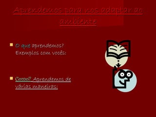 Aprendemos para nos adaptar ao ambiente O que  aprendemos? Exemplos com vocês: Como?   Aprendemos de várias maneiras: 