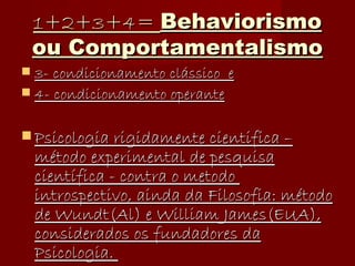 1+2+3+4=  Behaviorismo ou Comportamentalismo 3- condicionamento clássico  e   4- condicionamento operante Psicologia rigidamente cientifica – método experimental de pesquisa científica - contra o metodo  introspectivo, ainda da Filosofia: método de Wundt(Al) e William James(EUA), considerados os fundadores da Psicologia.  