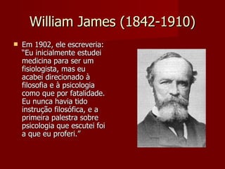 William James (1842-1910) Em 1902, ele escreveria: “Eu inicialmente estudei medicina para ser um fisiologista, mas eu acabei direcionado à filosofia e à psicologia como que por fatalidade. Eu nunca havia tido instrução filosófica, e a primeira palestra sobre psicologia que escutei foi a que eu proferi.”  Willliam James  ( 11 de janeiro  de  1842  –  26 de  