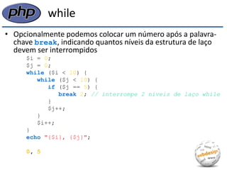 while 
•Opcionalmente podemos colocar um número após a palavra- chave break, indicando quantos níveis da estrutura de laço devem ser interrompidos 
$i = 0; 
$j = 0; 
while ($i < 10) { 
while ($j < 10) { 
if ($j == 5) { 
break 2; // interrompe 2 níveis de laço while 
} 
$j++; 
} 
$i++; 
} 
echo "{$i}, {$j}"; 
0, 5  