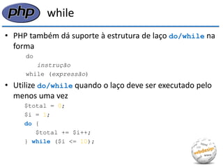 while 
•PHP também dá suporte à estrutura de laço do/while na forma 
do 
instrução 
while (expressão) 
•Utilize do/while quando o laço deve ser executado pelo menos uma vez 
$total = 0; 
$i = 1; 
do { 
$total += $i++; 
} while ($i <= 10);  