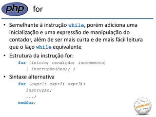 for 
•Semelhante à instrução while, porém adiciona uma inicialização e uma expressão de manipulação do contador, além de ser mais curta e de mais fácil leitura que o laço while equivalente 
•Estrutura da instrução for: 
for (início; condição; incremento) 
{ instrução(ões); } 
•Sintaxe alternativa 
for (expr1; expr2; expr3): 
instrução; 
...; 
endfor;  