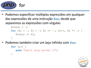 for 
•Podemos especificar múltiplas expressões em qualquer das expressões de uma instrução for, desde que separemos as expressões com vírgulas 
$total = 0; 
for ($i = 0, $j = 0; $i <= 10; $i++, $j *= 2) { 
$total += $j; 
} 
•Podemos também criar um laço infinito com for: 
for (;;) { 
echo "Can't stop me!<br />"; 
}  