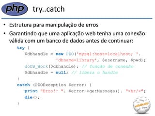 try..catch 
•Estrutura para manipulação de erros 
•Garantindo que uma aplicação web tenha uma conexão válida com um banco de dados antes de continuar: 
try { 
$dbhandle = new PDO('mysql:host=localhost; '. 
'dbname=library', $username, $pwd); 
doDB_Work($dbhandle); // função de conexão 
$dbhandle = null; // libera o handle 
} 
catch (PDOException $error) { 
print "Erro!: ". $error->getMessage(). "<br/>"; 
die(); 
}  
