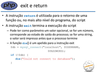 exit e return 
•A instrução return é utilizada para o retorno de uma função ou, no mais alto nível do programa, do script 
•A instrução exit termina a execução do script 
–Pode ter como parâmetro um valor opcional, se for um número, corresponde ao estado de saída do processo; se for uma string, o valor será impresso antes que o processo termine 
–A função die() é um apelido para a instrução exit 
$db = mysql_connect("localhost", $USERNAME, 
$PASSWORD); 
if (!$db) { 
die("Could not connect to database"); 
}  