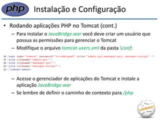 Instalação e Configuração 
•Rodando aplicações PHP no Tomcat (cont.) 
–Para instalar o JavaBridge.war você deve criar um usuário que possua as permissões para gerenciar o Tomcat 
–Modifique o arquivo tomcat-users.xml da pasta conf: 
–Acesse o gerenciador de aplicações do Tomcat e instale a aplicação JavaBridge.war 
–Se lembre de definir o caminho de contexto para /php  