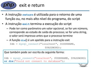 exit e return 
•A instrução return é utilizada para o retorno de uma função ou, no mais alto nível do programa, do script 
•A instrução exit termina a execução do script 
–Pode ter como parâmetro um valor opcional, se for um número, corresponde ao estado de saída do processo; se for uma string, o valor será impresso antes que o processo termine 
–A função die() é um apelido para a instrução exit 
$db = mysql_connect("localhost", $USERNAME, 
$PASSWORD); 
if (!$db) { 
die("Could not connect to database"); 
} 
Que também pode ser escrita da seguinte forma: 
$db = mysql_connect("localhost", $USERNAME, $PASSWORD) 
or die("Could not connect to database");  