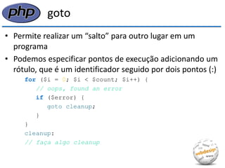 goto 
•Permite realizar um “salto” para outro lugar em um programa 
•Podemos especificar pontos de execução adicionando um rótulo, que é um identificador seguido por dois pontos (:) 
for ($i = 0; $i < $count; $i++) { 
// oops, found an error 
if ($error) { 
goto cleanup; 
} 
} 
cleanup: 
// faça algo cleanup  
