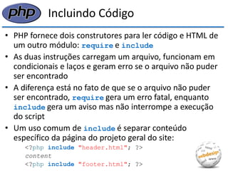 Incluindo Código 
•PHP fornece dois construtores para ler código e HTML de um outro módulo: require e include 
•As duas instruções carregam um arquivo, funcionam em condicionais e laços e geram erro se o arquivo não puder ser encontrado 
•A diferença está no fato de que se o arquivo não puder ser encontrado, require gera um erro fatal, enquanto include gera um aviso mas não interrompe a execução do script 
•Um uso comum de include é separar conteúdo específico da página do projeto geral do site: 
<?php include "header.html"; ?> 
content 
<?php include "footer.html"; ?>  