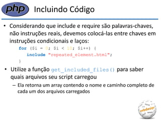Incluindo Código 
•Considerando que include e require são palavras-chaves, não instruções reais, devemos colocá-las entre chaves em instruções condicionais e laços: 
for ($i = 0; $i < 10; $i++) { 
include "repeated_element.html"; 
} 
•Utilize a função get_included_files() para saber quais arquivos seu script carregou 
–Ela retorna um array contendo o nome e caminho completo de cada um dos arquivos carregados  