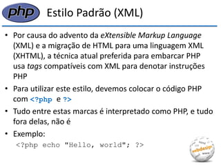 Estilo Padrão (XML) 
•Por causa do advento da eXtensible Markup Language (XML) e a migração de HTML para uma linguagem XML (XHTML), a técnica atual preferida para embarcar PHP usa tags compatíveis com XML para denotar instruções PHP 
•Para utilizar este estilo, devemos colocar o código PHP com <?php e ?> 
•Tudo entre estas marcas é interpretado como PHP, e tudo fora delas, não é 
•Exemplo: 
<?php echo "Hello, world"; ?>  