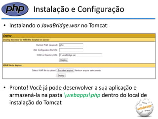 Instalação e Configuração 
•Instalando o JavaBridge.war no Tomcat: 
•Pronto! Você já pode desenvolver a sua aplicação e armazená-la na pasta webappsphp dentro do local de instalação do Tomcat  