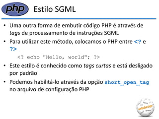 Estilo SGML 
•Uma outra forma de embutir código PHP é através de tags de processamento de instruções SGML 
•Para utilizar este método, colocamos o PHP entre <? e ?> 
<? echo "Hello, world"; ?> 
•Este estilo é conhecido como tags curtas e está desligado por padrão 
•Podemos habilitá-lo através da opção short_open_tag no arquivo de configuração PHP  