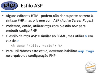 Estilo ASP 
•Alguns editores HTML podem não dar suporte correto à sintaxe PHP, mas o fazem com ASP (Active Server Pages) 
•Podemos, então, utilizar tags com o estilo ASP para embutir código PHP 
•O estilo de tags ASP é similar ao SGML, mas utiliza % em vez de ? 
<% echo "Hello, world"; %> 
•Para utilizarmos este estilo, devemos habilitar asp_tags no arquivo de configuração PHP  