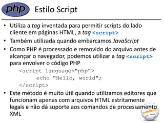 Estilo Script 
•Utiliza a tag inventada para permitir scripts do lado cliente em páginas HTML, a tag <script> 
•Também utilizada quando embarcamos JavaScript 
•Como PHP é processado e removido do arquivo antes de alcançar o navegador, podemos utilizar a tag <script> para envolver o código PHP 
<script language="php"> 
echo "Hello, world"; 
</script> 
•Este método é muito útil quando utilizamos editores que funcionam apenas com arquivos HTML estritamente legais e não dá suporte aos comandos de processamento XML  