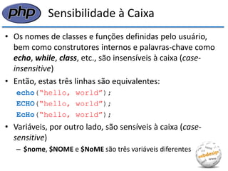 Sensibilidade à Caixa 
•Os nomes de classes e funções definidas pelo usuário, bem como construtores internos e palavras-chave como echo, while, class, etc., são insensíveis à caixa (case- insensitive) 
•Então, estas três linhas são equivalentes: 
echo(“hello, world”); 
ECHO(“hello, world”); 
EcHo(“hello, world”); 
•Variáveis, por outro lado, são sensíveis à caixa (case- sensitive) 
–$nome, $NOME e $NoME são três variáveis diferentes  