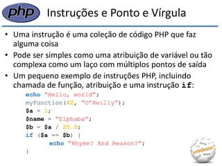 Instruções e Ponto e Vírgula 
•Uma instrução é uma coleção de código PHP que faz alguma coisa 
•Pode ser simples como uma atribuição de variável ou tão complexa como um laço com múltiplos pontos de saída 
•Um pequeno exemplo de instruções PHP, incluindo chamada de função, atribuição e uma instrução if: 
echo “Hello, world”; 
myFunction(42, “O’Reilly”); 
$a = 1; 
$name = “Elphaba”; 
$b = $a / 25.0; 
if ($a == $b) { 
echo “Rhyme? And Reason?”; 
}  