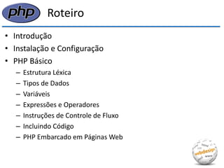 Roteiro 
•Introdução 
•Instalação e Configuração 
•PHP Básico 
–Estrutura Léxica 
–Tipos de Dados 
–Variáveis 
–Expressões e Operadores 
–Instruções de Controle de Fluxo 
–Incluindo Código 
–PHP Embarcado em Páginas Web  