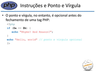 Instruções e Ponto e Vírgula 
•O ponto e vírgula, no entanto, é opcional antes do fechamento de uma tag PHP: 
<?php 
if ($a == $b) { 
echo "Rhyme? And Reason?"; 
} 
echo "Hello, world" // ponto e vírgula opcional 
?>  