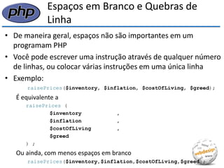 Espaços em Branco e Quebras de Linha 
•De maneira geral, espaços não são importantes em um programam PHP 
•Você pode escrever uma instrução através de qualquer número de linhas, ou colocar várias instruções em uma única linha 
•Exemplo: 
raisePrices($inventory, $inflation, $costOfLiving, $greed); 
É equivalente a 
raisePrices ( 
$inventory , 
$inflation , 
$costOfLiving , 
$greed 
) ; 
Ou ainda, com menos espaços em branco 
raisePrices($inventory,$inflation,$costOfLiving,$greed);  
