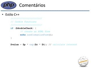 Comentários 
•Estilo C++ 
/////////////////////// 
// Cookie functions 
/////////////////////// 
if ($doubleCheck) { 
// create an HTML form 
echo confirmationForm(); 
} 
$value = $p * exp($r * $t); // calculate interest  