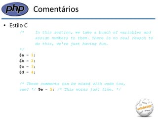 Comentários 
•Estilo C 
/* In this section, we take a bunch of variables and 
assign numbers to them. There is no real reason to 
do this, we're just having fun. 
*/ 
$a = 1; 
$b = 2; 
$c = 3; 
$d = 4; 
/* These comments can be mixed with code too, 
see? */ $e = 5; /* This works just fine. */  
