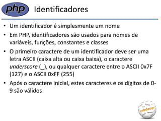 Identificadores 
•Um identificador é simplesmente um nome 
•Em PHP, identificadores são usados para nomes de variáveis, funções, constantes e classes 
•O primeiro caractere de um identificador deve ser uma letra ASCII (caixa alta ou caixa baixa), o caractere underscore (_), ou qualquer caractere entre o ASCII 0x7F (127) e o ASCII 0xFF (255) 
•Após o caractere inicial, estes caracteres e os dígitos de 0- 9 são válidos  