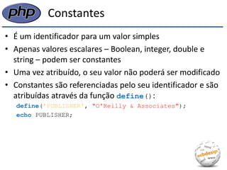 Constantes 
•É um identificador para um valor simples 
•Apenas valores escalares – Boolean, integer, double e string – podem ser constantes 
•Uma vez atribuído, o seu valor não poderá ser modificado 
•Constantes são referenciadas pelo seu identificador e são atribuídas através da função define(): 
define('PUBLISHER', "O'Reilly & Associates"); 
echo PUBLISHER;  