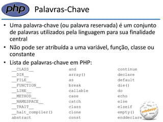 Palavras-Chave 
•Uma palavra-chave (ou palavra reservada) é um conjunto de palavras utilizados pela linguagem para sua finalidade central 
•Não pode ser atribuída a uma variável, função, classe ou constante 
•Lista de palavras-chave em PHP: 
__CLASS__ and continue 
__DIR__ array() declare 
__FILE__ as default 
__FUNCTION__ break die() 
__LINE__ callable do 
__METHOD__ case echo 
__NAMESPACE__ catch else 
__TRAIT__ class elseif 
__halt_compiler() clone empty() 
abstract const enddeclare  