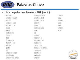 Palavras-Chave 
•Lista de palavras-chave em PHP (cont.): 
endfor instanceof trait 
endforeach insteadof try 
endif interface unset() 
endswitch isset() use 
endwhile list() var 
eval() namespace while 
exit() new xor 
extends or 
final print 
for private 
foreach protected 
function public 
global require 
goto require_once 
if return 
implements static 
include switch 
include_once throw  