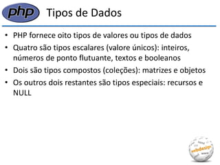 Tipos de Dados 
•PHP fornece oito tipos de valores ou tipos de dados 
•Quatro são tipos escalares (valore únicos): inteiros, números de ponto flutuante, textos e booleanos 
•Dois são tipos compostos (coleções): matrizes e objetos 
•Os outros dois restantes são tipos especiais: recursos e NULL  