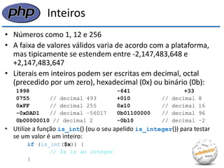 Inteiros 
•Números como 1, 12 e 256 
•A faixa de valores válidos varia de acordo com a plataforma, mas tipicamente se estendem entre -2,147,483,648 e +2,147,483,647 
•Literais em inteiros podem ser escritas em decimal, octal (precedido por um zero), hexadecimal (0x) ou binário (0b): 
1998 -641 +33 
0755 // decimal 493 +010 // decimal 8 
0xFF // decimal 255 0x10 // decimal 16 
-0xDAD1 // decimal −56017 0b01100000 // decimal 96 
0b00000010 // decimal 2 -0b10 // decimal −2 
•Utilize a função is_int() (ou o seu apelido is_integer()) para testar se um valor é um inteiro: 
if (is_int($x)) { 
// $x is an integer 
}  