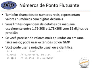 Números de Ponto Flutuante 
•Também chamados de números reais, representam valores numéricos com dígitos decimais 
•Seus limites dependem de detalhes da máquina, usualmente entre 1.7E-308 e 1.7E+308 com 15 dígitos de precisão 
•Se você precisar de valores mais apurados ou em uma faixa maior, pode usar extensões BC ou GMP 
•Você pode usar a notação usual ou a científica: 
3.14 0.017 -7.1 
0.314E1 // 0.314*10^1, ou 3.14 
17.0E-3 // 17.0*10(-3), ou 0.017  