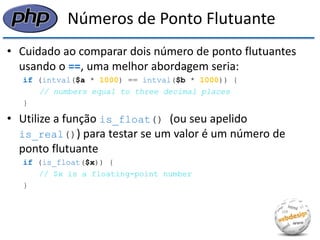 Números de Ponto Flutuante 
•Cuidado ao comparar dois número de ponto flutuantes usando o ==, uma melhor abordagem seria: 
if (intval($a * 1000) == intval($b * 1000)) { 
// numbers equal to three decimal places 
} 
•Utilize a função is_float() (ou seu apelido is_real()) para testar se um valor é um número de ponto flutuante 
if (is_float($x)) { 
// $x is a floating-point number 
}  