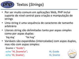 Textos (Strings) 
•Por ser muito comum em aplicações Web, PHP inclui suporte de nível central para criação e manipulação de strings 
•Uma string é uma sequência de caracteres de tamanho arbitrário 
•Literais string são delimitadas tanto por aspas simples como por aspas duplas: 
‘big dog’ “fat hog” 
•Variáveis são expandidas (intercaladas) com aspas duplas, mas não com aspas simples: 
$name = “Guido”; 
echo “Hi, $namen”; Hi, Guido 
echo ‘Hi, $name’; Hi, $name  