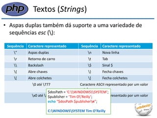 Textos (Strings) 
•Aspas duplas também dá suporte a uma variedade de sequências esc (): 
Sequência 
Caractere representado 
Sequência 
Caractere representado 
” 
Aspas duplas 
n 
Nova linha 
r 
Retorno de carro 
t 
Tab 
 
Backslash 
$ 
Sinal $ 
{ 
Abre chaves 
} 
Fecha chaves 
[ 
Abre colchetes 
] 
Fecha colchetes 
0 até 777 
Caractere ASCII representado por um valor octal 
x0 até xFF 
Caractere ASCII representado por um valor hexadecimal 
$dosPath = ‘C:WINDOWSSYSTEM’; 
$publisher = ‘Tim O’Reilly’; 
echo “$dosPath $publishern”; 
C:WINDOWSSYSTEM Tim O’Reilly  